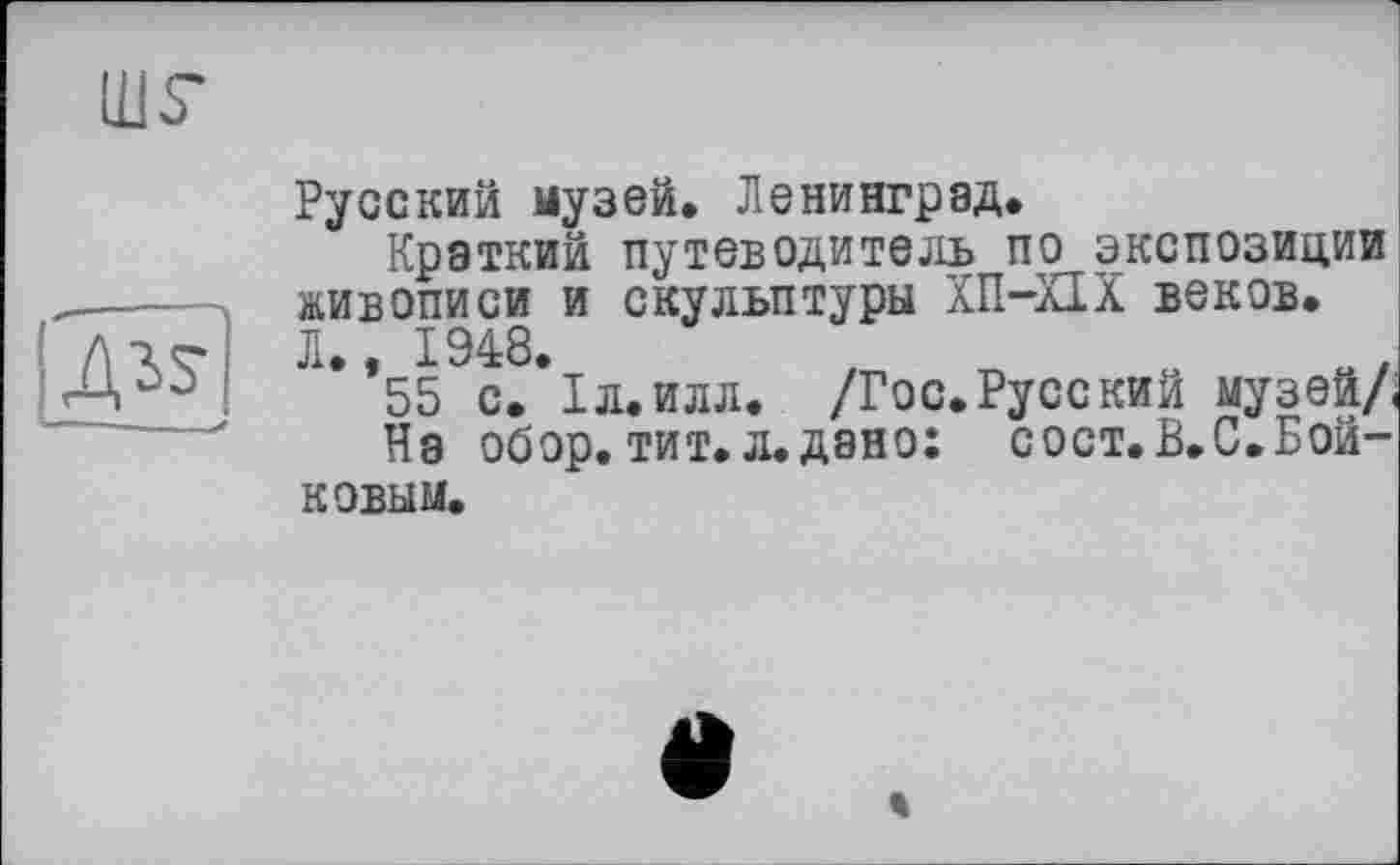 ﻿шг

Русский музей. Ленинград.
Краткий путеводитель по экспозиции живописи и скульптуры ХП-Ш веков. Л., 1948.	,	.о,
55 с. ІЛ.ИЛЛ. /Гос. Русс кии музеи/.
На обор.тит.л.дано: сост.В.С.Бойковым.
